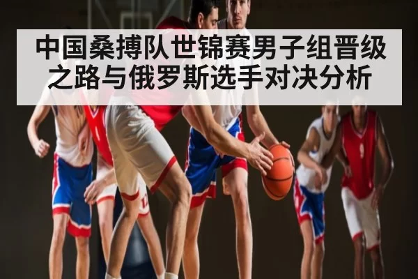 中国桑搏队世锦赛男子组晋级之路与俄罗斯选手对决分析